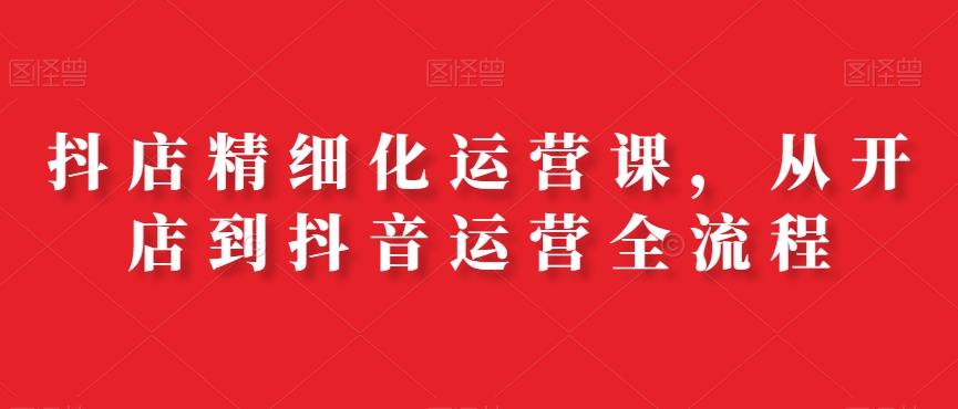 抖店精细化运营从开店到抖音运营全流程