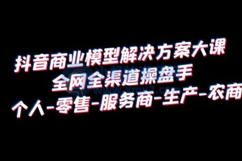 抖音商业模型解决方案大课：全网全渠道操盘手个人、零售、服务商、生产、农商